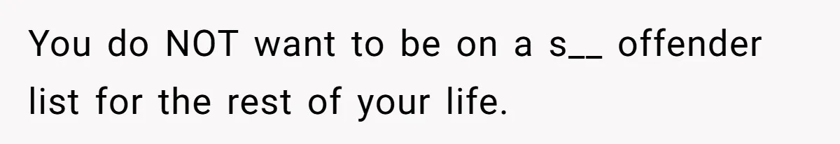 You do NOT want to be on a s__ offender list for the rest of your life.