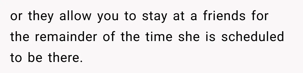 or they allow you to stay at a friends for the remainder of the time she is scheduled to be there.