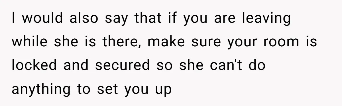 I would also say that if you are leaving while she is there, make sure your room is locked and secured so she can't do anything to set you up