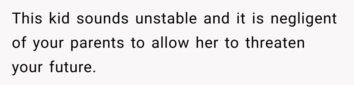 This kid sounds unstable and it is negligent of your parents to allow her to threaten your future.