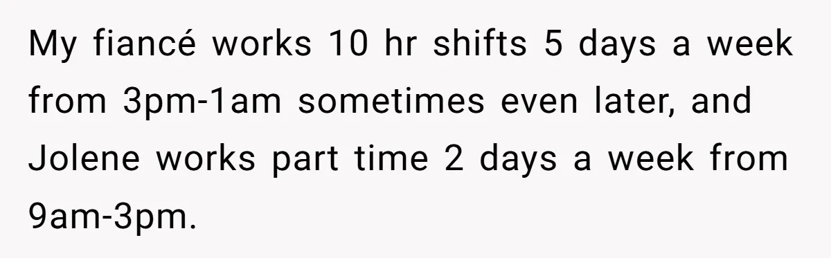 My fiancé works 10 hr shifts 5 days a week from 3pm-1am sometimes even later, and Jolene works part time 2 days a week from 9am-3pm.