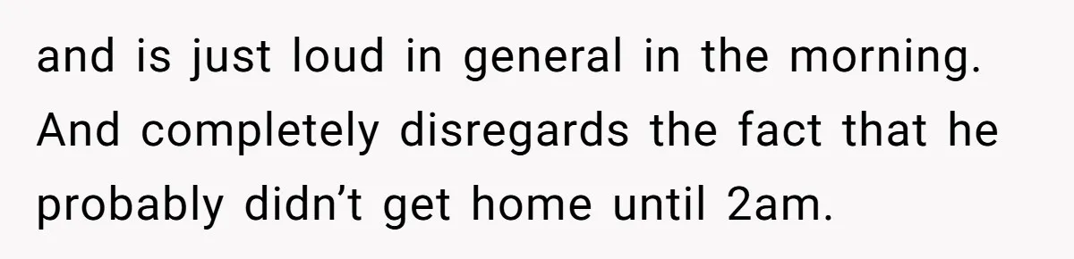 and is just loud in general in the morning. And completely disregards the fact that he probably didn’t get home until 2am.