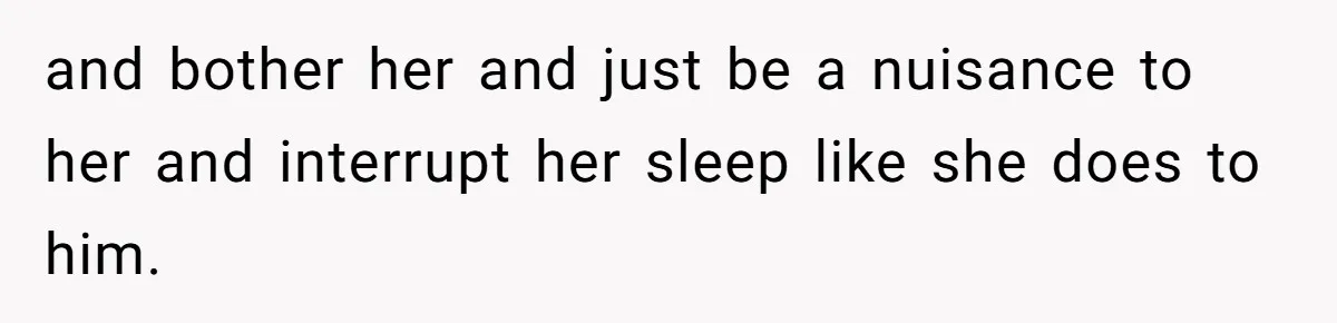 and bother her and just be a nuisance to her and interrupt her sleep like she does to him.