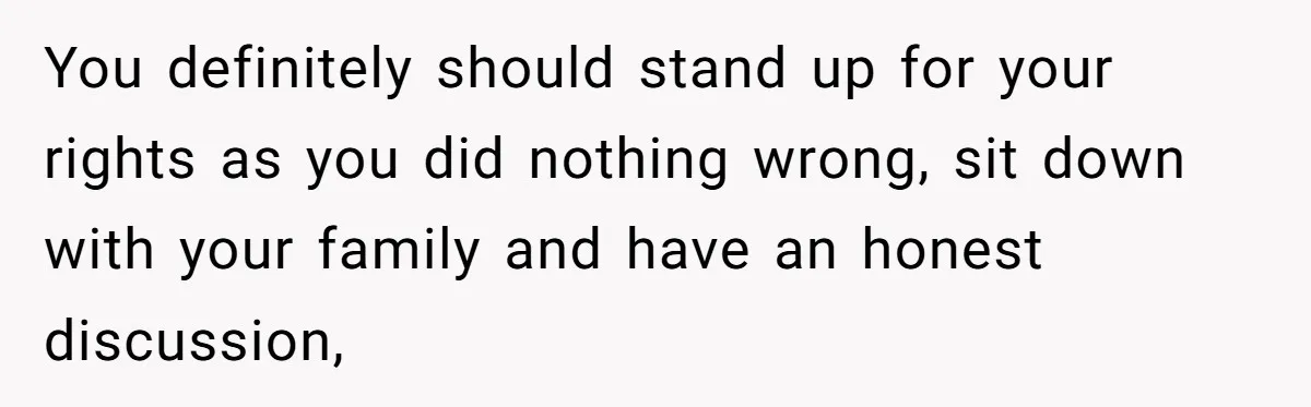 You definitely should stand up for your rights as you did nothing wrong, sit down with your family and have an honest discussion,