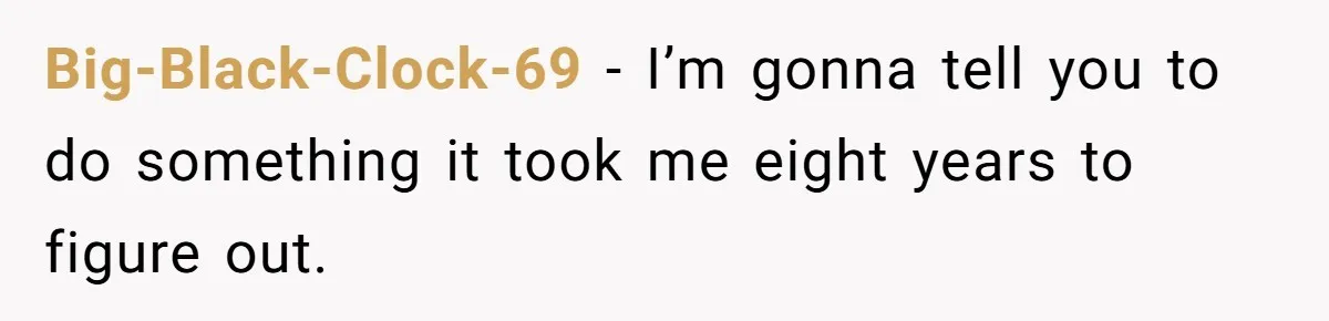 Big-Black-Clock-69 − I’m gonna tell you to do something it took me eight years to figure out.