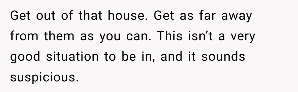 Get out of that house. Get as far away from them as you can. This isn’t a very good situation to be in, and it sounds suspicious.