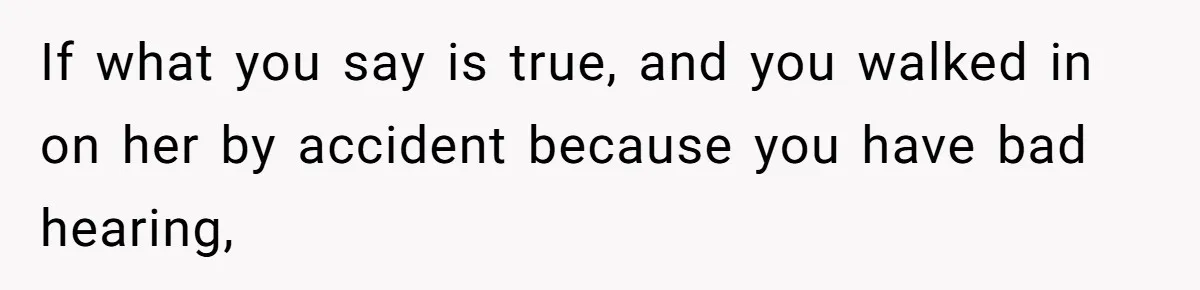 If what you say is true, and you walked in on her by accident because you have bad hearing,