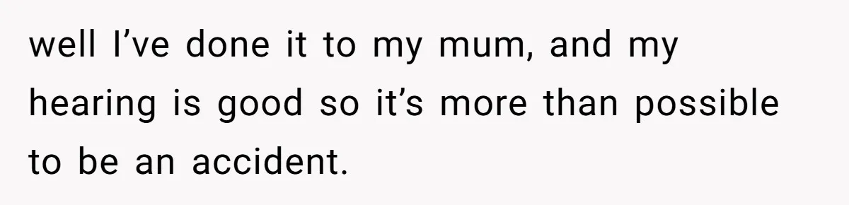 well I’ve done it to my mum, and my hearing is good so it’s more than possible to be an accident.