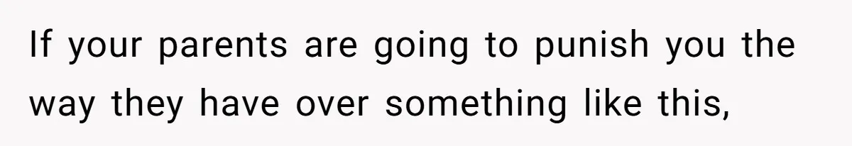 If your parents are going to punish you the way they have over something like this,