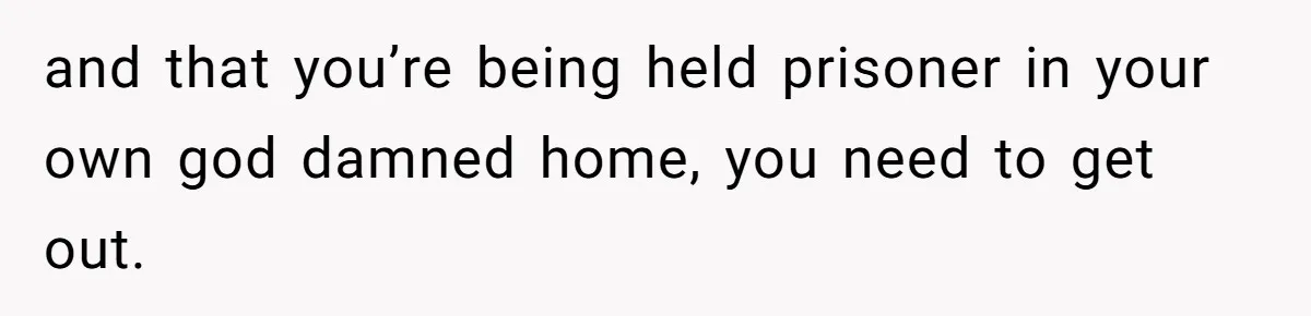 and that you’re being held prisoner in your own god damned home, you need to get out.