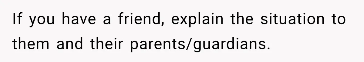 If you have a friend, explain the situation to them and their parents/guardians.