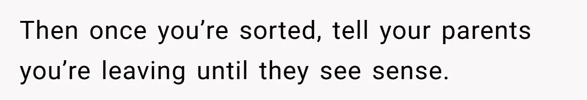 Then once you’re sorted, tell your parents you’re leaving until they see sense.