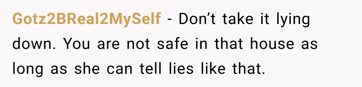 Gotz2BReal2MySelf − Don’t take it lying down. You are not safe in that house as long as she can tell lies like that.