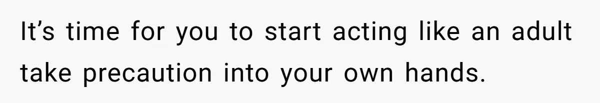 It’s time for you to start acting like an adult take precaution into your own hands.