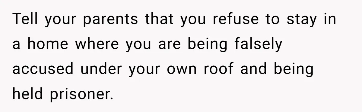 Tell your parents that you refuse to stay in a home where you are being falsely accused under your own roof and being held prisoner.