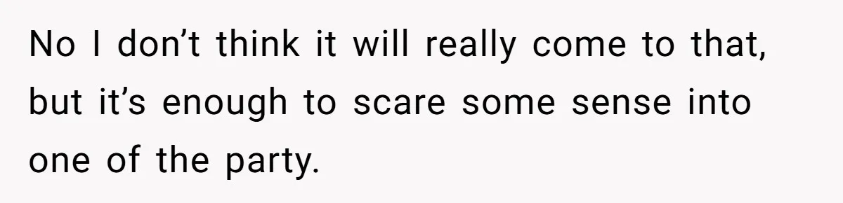 No I don’t think it will really come to that, but it’s enough to scare some sense into one of the party.