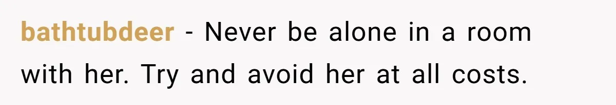 bathtubdeer − Never be alone in a room with her. Try and avoid her at all costs.