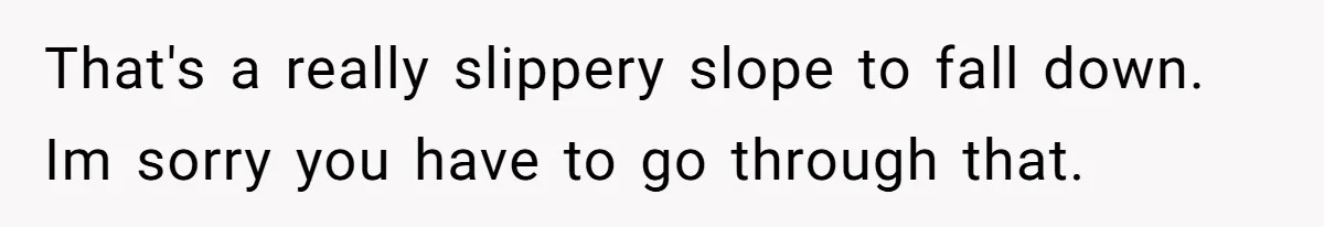 That's a really slippery slope to fall down. Im sorry you have to go through that.