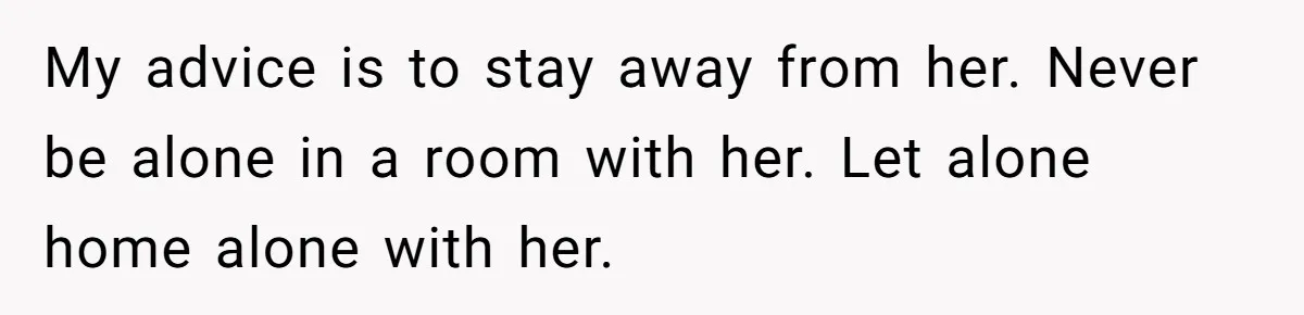My advice is to stay away from her. Never be alone in a room with her. Let alone home alone with her.