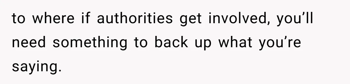 to where if authorities get involved, you’ll need something to back up what you’re saying.