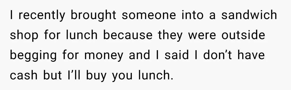 I recently brought someone into a sandwich shop for lunch because they were outside begging for money and I said I don’t have cash but I’ll buy you lunch.