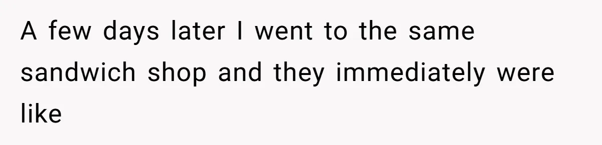 A few days later I went to the same sandwich shop and they immediately were like