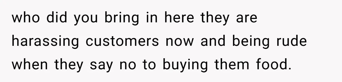 who did you bring in here they are harassing customers now and being rude when they say no to buying them food.