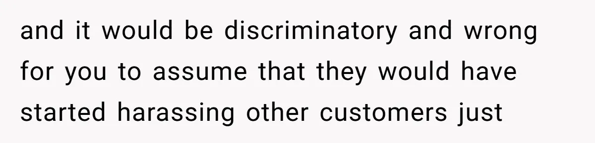 and it would be discriminatory and wrong for you to assume that they would have started harassing other customers just