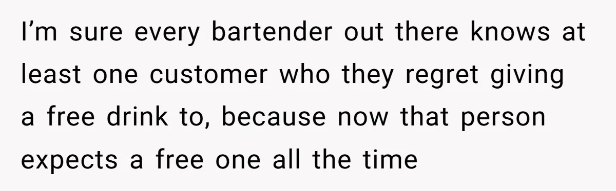 I’m sure every bartender out there knows at least one customer who they regret giving a free drink to, because now that person expects a free one all the time