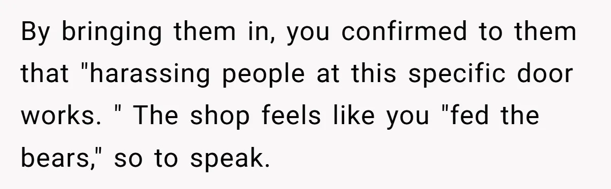 By bringing them in, you confirmed to them that "harassing people at this specific door works. " The shop feels like you "fed the bears," so to speak.