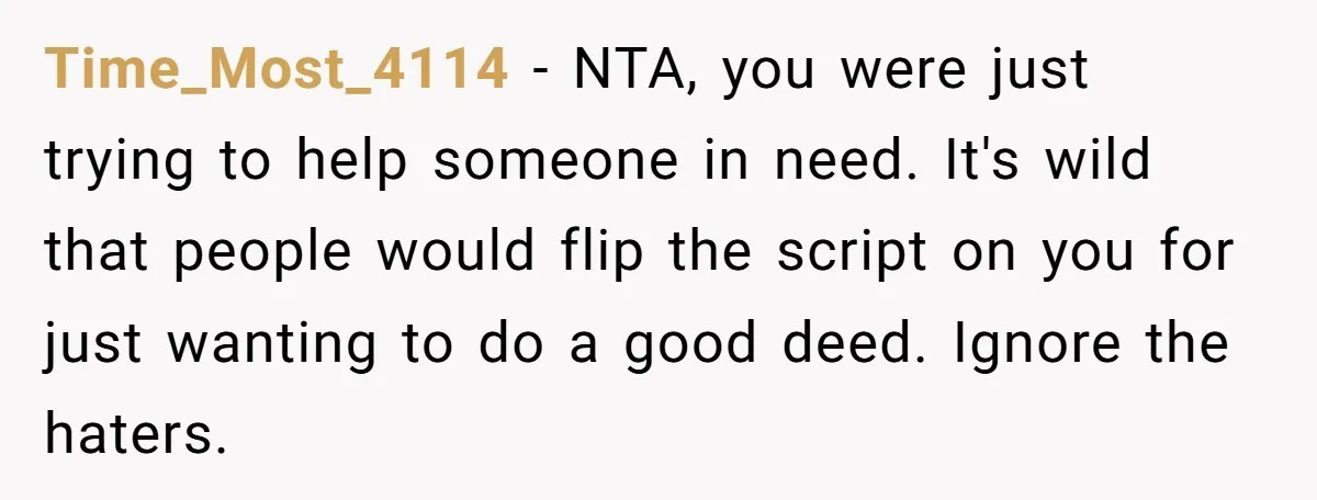 Time_Most_4114 − NTA, you were just trying to help someone in need. It's wild that people would flip the script on you for just wanting to do a good deed....