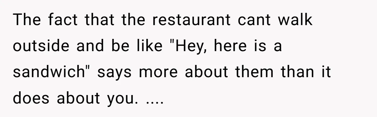 The fact that the restaurant cant walk outside and be like "Hey, here is a sandwich" says more about them than it does about you. ....