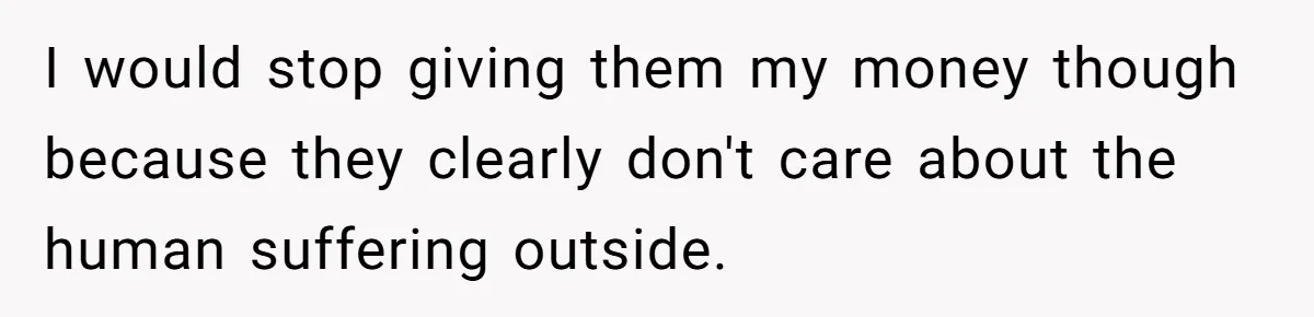 I would stop giving them my money though because they clearly don't care about the human suffering outside.