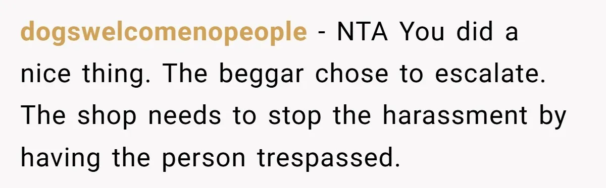 dogswelcomenopeople − NTA You did a nice thing. The beggar chose to escalate. The shop needs to stop the harassment by having the person trespassed.