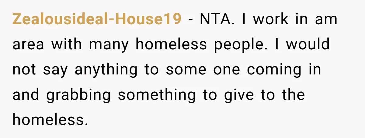 Zealousideal-House19 − NTA. I work in am area with many homeless people. I would not say anything to some one coming in and grabbing something to give to the homeless.