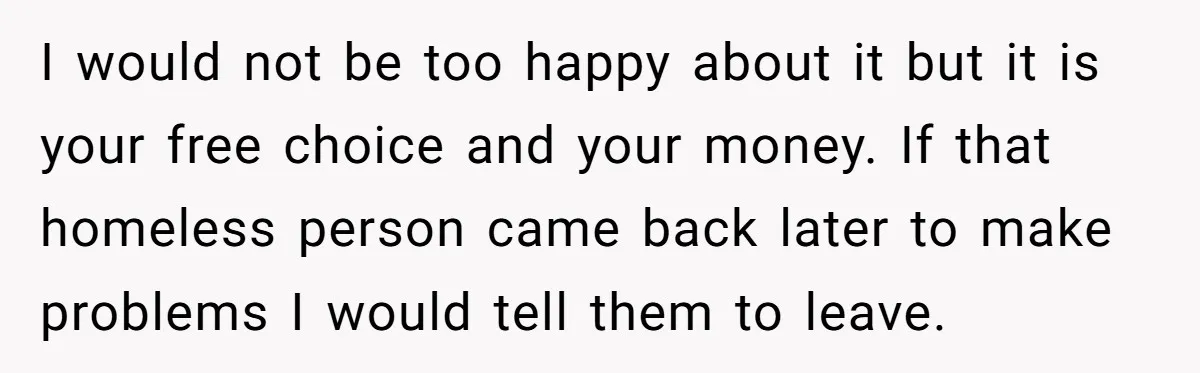 I would not be too happy about it but it is your free choice and your money. If that homeless person came back later to make problems I would tell...