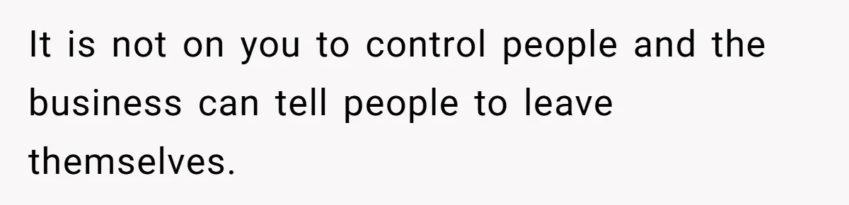 It is not on you to control people and the business can tell people to leave themselves.