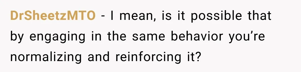 DrSheetzMTO − I mean, is it possible that by engaging in the same behavior you’re normalizing and reinforcing it?