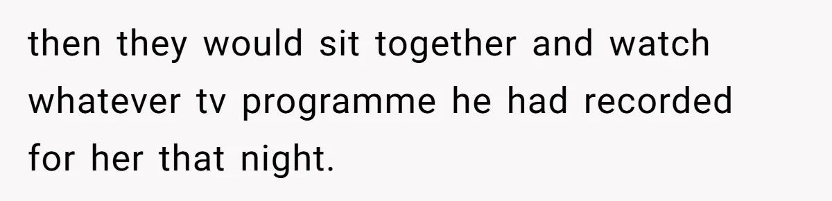 then they would sit together and watch whatever tv programme he had recorded for her that night.