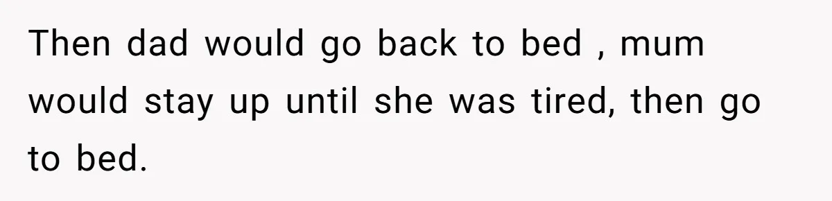 Then dad would go back to bed , mum would stay up until she was tired, then go to bed.