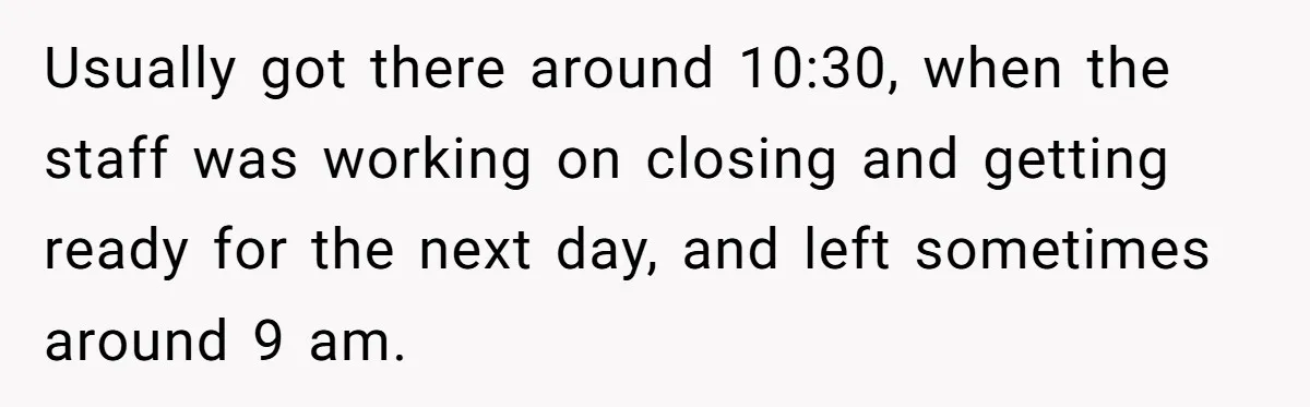 Usually got there around 10:30, when the staff was working on closing and getting ready for the next day, and left sometimes around 9 am.