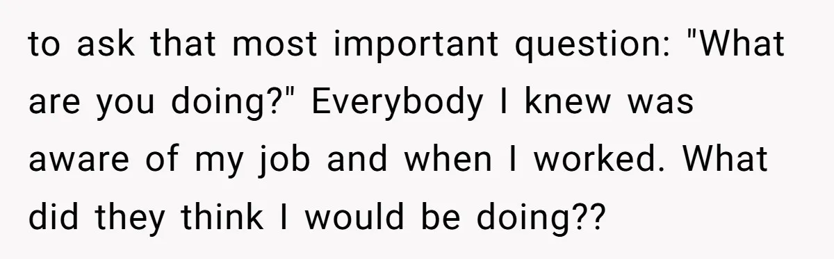 to ask that most important question: "What are you doing?" Everybody I knew was aware of my job and when I worked. What did they think I would be doing??