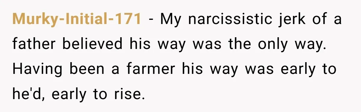 Murky-Initial-171 − My narcissistic jerk of a father believed his way was the only way. Having been a farmer his way was early to he'd, early to rise.