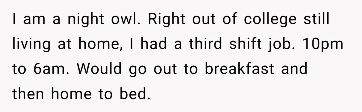 I am a night owl. Right out of college still living at home, I had a third shift job. 10pm to 6am. Would go out to breakfast and then home...