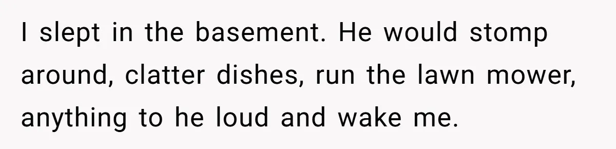 I slept in the basement. He would stomp around, clatter dishes, run the lawn mower, anything to he loud and wake me.