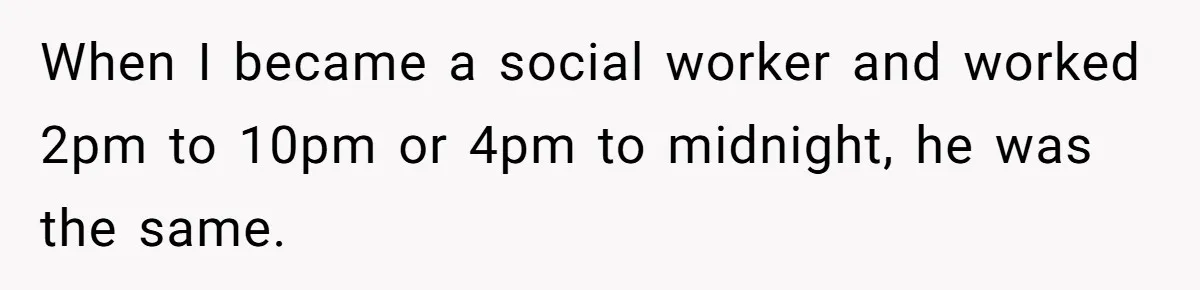 When I became a social worker and worked 2pm to 10pm or 4pm to midnight, he was the same.