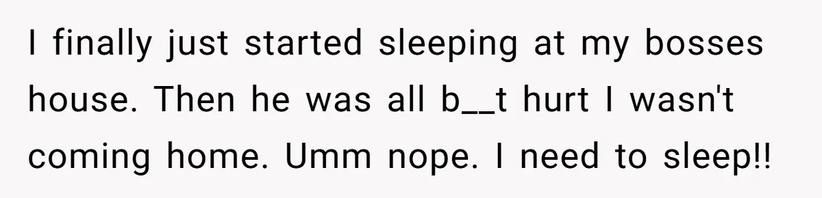 I finally just started sleeping at my bosses house. Then he was all b__t hurt I wasn't coming home. Umm nope. I need to sleep!!