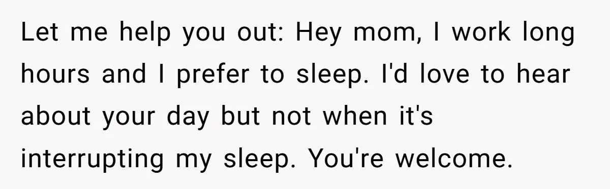Let me help you out: Hey mom, I work long hours and I prefer to sleep. I'd love to hear about your day but not when it's interrupting my sleep....