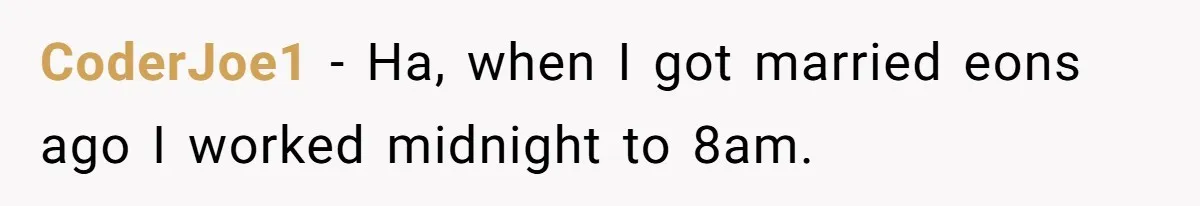 CoderJoe1 − Ha, when I got married eons ago I worked midnight to 8am.