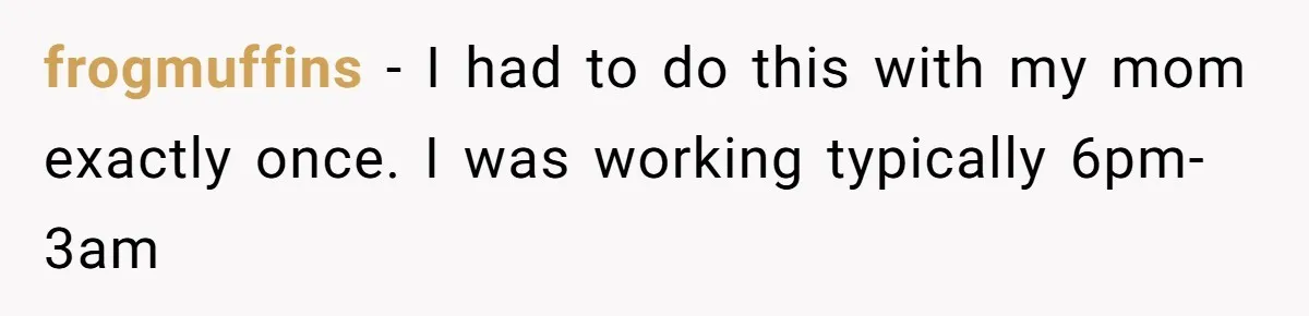 frogmuffins − I had to do this with my mom exactly once. I was working typically 6pm-3am